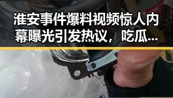 淮安事件爆料视频惊人内幕曝光引发热议,吃瓜酱相亲对象神秘身份引发讨论